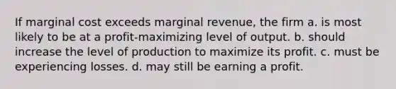 If marginal cost exceeds marginal revenue, the firm a. is most likely to be at a profit-maximizing level of output. b. should increase the level of production to maximize its profit. c. must be experiencing losses. d. may still be earning a profit.