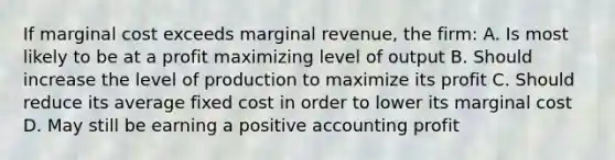 If marginal cost exceeds marginal revenue, the firm: A. Is most likely to be at a profit maximizing level of output B. Should increase the level of production to maximize its profit C. Should reduce its average fixed cost in order to lower its marginal cost D. May still be earning a positive accounting profit