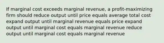 If marginal cost exceeds marginal revenue, a profit-maximizing firm should reduce output until price equals average total cost expand output until marginal revenue equals price expand output until marginal cost equals marginal revenue reduce output until marginal cost equals marginal revenue