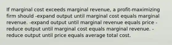 If marginal cost exceeds marginal revenue, a profit-maximizing firm should -expand output until marginal cost equals marginal revenue. -expand output until marginal revenue equals price -reduce output until marginal cost equals marginal revenue. -reduce output until price equals average total cost.