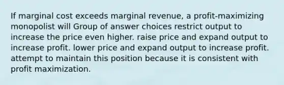 If marginal cost exceeds marginal revenue, a profit-maximizing monopolist will Group of answer choices restrict output to increase the price even higher. raise price and expand output to increase profit. lower price and expand output to increase profit. attempt to maintain this position because it is consistent with profit maximization.