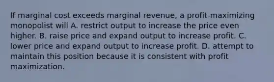 If marginal cost exceeds marginal revenue, a profit-maximizing monopolist will A. restrict output to increase the price even higher. B. raise price and expand output to increase profit. C. lower price and expand output to increase profit. D. attempt to maintain this position because it is consistent with profit maximization.