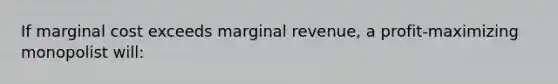 If marginal cost exceeds marginal revenue, a profit-maximizing monopolist will: