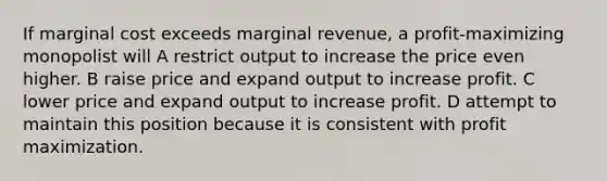 If marginal cost exceeds marginal revenue, a profit-maximizing monopolist will A restrict output to increase the price even higher. B raise price and expand output to increase profit. C lower price and expand output to increase profit. D attempt to maintain this position because it is consistent with profit maximization.