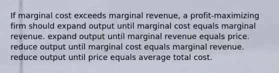 If marginal cost exceeds marginal revenue, a profit-maximizing firm should expand output until marginal cost equals marginal revenue. expand output until marginal revenue equals price. reduce output until marginal cost equals marginal revenue. reduce output until price equals average total cost.