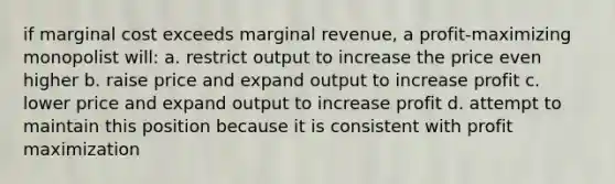 if marginal cost exceeds marginal revenue, a profit-maximizing monopolist will: a. restrict output to increase the price even higher b. raise price and expand output to increase profit c. lower price and expand output to increase profit d. attempt to maintain this position because it is consistent with profit maximization