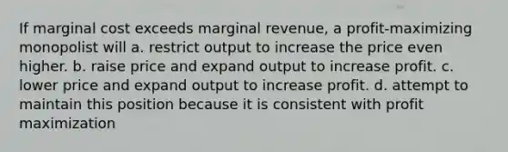 If marginal cost exceeds marginal revenue, a profit-maximizing monopolist will a. restrict output to increase the price even higher. b. raise price and expand output to increase profit. c. lower price and expand output to increase profit. d. attempt to maintain this position because it is consistent with profit maximization