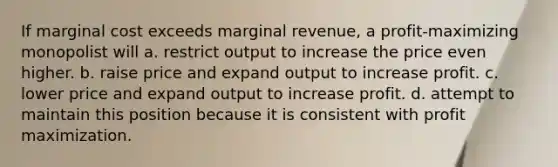 If marginal cost exceeds marginal revenue, a profit-maximizing monopolist will a. restrict output to increase the price even higher. b. raise price and expand output to increase profit. c. lower price and expand output to increase profit. d. attempt to maintain this position because it is consistent with profit maximization.