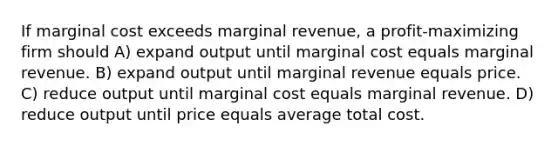 If <a href='https://www.questionai.com/knowledge/k8jPqJqxj8-marginal-cost' class='anchor-knowledge'>marginal cost</a> exceeds marginal revenue, a profit-maximizing firm should A) expand output until marginal cost equals marginal revenue. B) expand output until marginal revenue equals price. C) reduce output until marginal cost equals marginal revenue. D) reduce output until price equals average total cost.