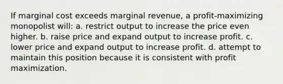 If marginal cost exceeds marginal revenue, a profit-maximizing monopolist will: a. restrict output to increase the price even higher. b. raise price and expand output to increase profit. c. lower price and expand output to increase profit. d. attempt to maintain this position because it is consistent with profit maximization.