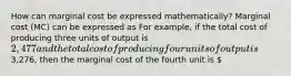 How can marginal cost be expressed​ mathematically? Marginal cost​ (MC) can be expressed as For​ example, if the total cost of producing three units of output is ​2,477 and the total cost of producing four units of output is ​3,276​, then the marginal cost of the fourth unit is ​