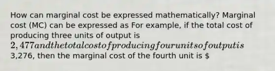 How can marginal cost be expressed​ mathematically? Marginal cost​ (MC) can be expressed as For​ example, if the total cost of producing three units of output is ​2,477 and the total cost of producing four units of output is ​3,276​, then the marginal cost of the fourth unit is ​