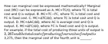 How can marginal cost be expressed​ mathematically? Marginal cost​ (MC) can be expressed as A. MC=TC/Q​, where TC is total cost and Q is output. B. MC=TC−​FC, where TC is total cost and FC is fixed cost. C. MC=ΔTC/ΔQ​, where TC is total cost and Q is output. D. MC=ΔAC/ΔQ​, where AC is average cost and Q is output. E. MC=ΔFC/ΔQ​, where FC is fixed cost and Q is output. For​ example, if the total cost of producing three units of output is ​2,267 and the total cost of producing four units of output is ​3,275, then the marginal cost of the fourth unit is ​_______.