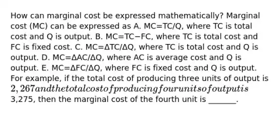 How can marginal cost be expressed​ mathematically? Marginal cost​ (MC) can be expressed as A. MC=TC/Q​, where TC is total cost and Q is output. B. MC=TC−​FC, where TC is total cost and FC is fixed cost. C. MC=ΔTC/ΔQ​, where TC is total cost and Q is output. D. MC=ΔAC/ΔQ​, where AC is average cost and Q is output. E. MC=ΔFC/ΔQ​, where FC is fixed cost and Q is output. For​ example, if the total cost of producing three units of output is ​2,267 and the total cost of producing four units of output is ​3,275, then the marginal cost of the fourth unit is ​_______.