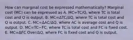 How can marginal cost be expressed​ mathematically? Marginal cost​ (MC) can be expressed as A. MC=TC/Q, where TC is total cost and Q is output. B. MC=ΔTC/ΔQ​, where TC is total cost and Q is output. C. MC=ΔAC/ΔQ​, where AC is average cost and Q is output. D. MC=TC−​FC, where TC is total cost and FC is fixed cost. E. MC=ΔFC Over/ΔQ​, where FC is fixed cost and Q is output.