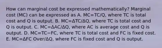 How can marginal cost be expressed​ mathematically? Marginal cost​ (MC) can be expressed as A. MC=TC/Q, where TC is total cost and Q is output. B. MC=ΔTC/ΔQ​, where TC is total cost and Q is output. C. MC=ΔAC/ΔQ​, where AC is average cost and Q is output. D. MC=TC−​FC, where TC is total cost and FC is fixed cost. E. MC=ΔFC Over/ΔQ​, where FC is fixed cost and Q is output.