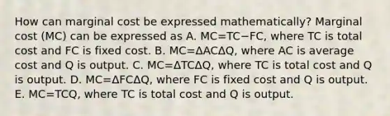 How can marginal cost be expressed​ mathematically? Marginal cost​ (MC) can be expressed as A. MC=TC−​FC, where TC is total cost and FC is fixed cost. B. MC=ΔACΔQ​, where AC is average cost and Q is output. C. MC=ΔTCΔQ​, where TC is total cost and Q is output. D. MC=ΔFCΔQ​, where FC is fixed cost and Q is output. E. MC=TCQ​, where TC is total cost and Q is output.