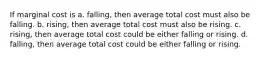 If marginal cost is a. falling, then average total cost must also be falling. b. rising, then average total cost must also be rising. c. rising, then average total cost could be either falling or rising. d. falling, then average total cost could be either falling or rising.