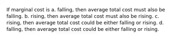 If marginal cost is a. falling, then average total cost must also be falling. b. rising, then average total cost must also be rising. c. rising, then average total cost could be either falling or rising. d. falling, then average total cost could be either falling or rising.