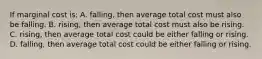 If marginal cost is: A. falling, then average total cost must also be falling. B. rising, then average total cost must also be rising. C. rising, then average total cost could be either falling or rising. D. falling, then average total cost could be either falling or rising.