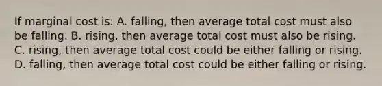 If marginal cost is: A. falling, then average total cost must also be falling. B. rising, then average total cost must also be rising. C. rising, then average total cost could be either falling or rising. D. falling, then average total cost could be either falling or rising.