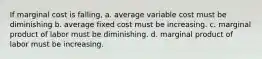 If marginal cost is falling, a. average variable cost must be diminishing b. average fixed cost must be increasing. c. marginal product of labor must be diminishing. d. marginal product of labor must be increasing.