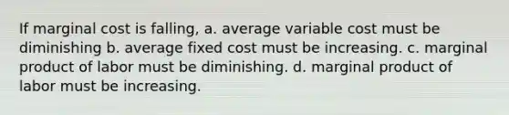 If marginal cost is falling, a. average variable cost must be diminishing b. average fixed cost must be increasing. c. marginal product of labor must be diminishing. d. marginal product of labor must be increasing.