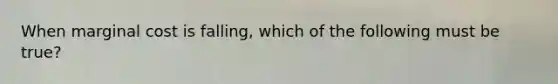 When marginal cost is​ falling, which of the following must be​ true?