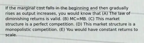 If the marginal cost falls in the beginning and then gradually rises as output increases, you would know that (A) The law of diminishing returns is valid. (B) MC=MB. (C) This market structure is a perfect competition. (D) This market structure is a monopolistic competition. (E) You would have constant returns to scale.