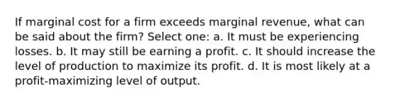 If marginal cost for a firm exceeds marginal revenue, what can be said about the firm? Select one: a. It must be experiencing losses. b. It may still be earning a profit. c. It should increase the level of production to maximize its profit. d. It is most likely at a profit-maximizing level of output.