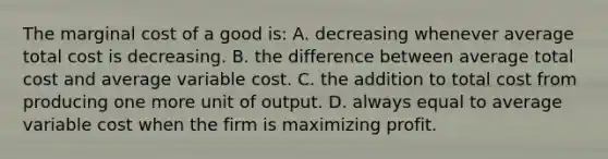 The marginal cost of a good is: A. decreasing whenever average total cost is decreasing. B. the difference between average total cost and average variable cost. C. the addition to total cost from producing one more unit of output. D. always equal to average variable cost when the firm is maximizing profit.