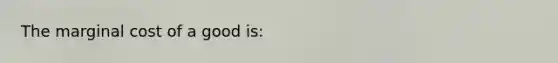 The marginal cost of a good is: