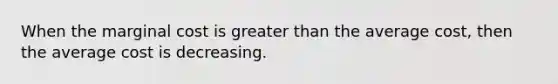 When the marginal cost is greater than the average cost, then the average cost is decreasing.