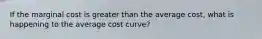 If the marginal cost is greater than the average cost, what is happening to the average cost curve?