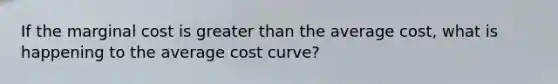 If the marginal cost is greater than the average cost, what is happening to the average cost curve?