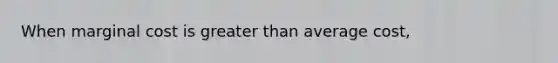 When marginal cost is greater than average cost,