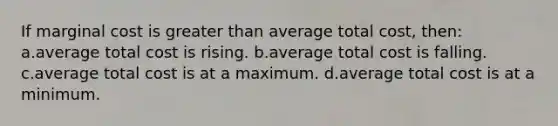 If marginal cost is greater than average total cost, then: a.average total cost is rising. b.average total cost is falling. c.average total cost is at a maximum. d.average total cost is at a minimum.