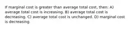 If marginal cost is greater than average total cost, then: A) average total cost is increasing. B) average total cost is decreasing. C) average total cost is unchanged. D) marginal cost is decreasing.