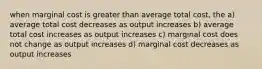 when marginal cost is greater than average total cost, the a) average total cost decreases as output increases b) average total cost increases as output increases c) marginal cost does not change as output increases d) marginal cost decreases as output increases