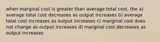 when marginal cost is <a href='https://www.questionai.com/knowledge/ktgHnBD4o3-greater-than' class='anchor-knowledge'>greater than</a> average total cost, the a) average total cost decreases as output increases b) average total cost increases as output increases c) marginal cost does not change as output increases d) marginal cost decreases as output increases