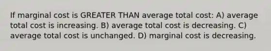 If marginal cost is GREATER THAN average total cost: A) average total cost is increasing. B) average total cost is decreasing. C) average total cost is unchanged. D) marginal cost is decreasing.