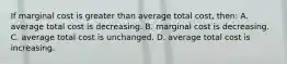 If marginal cost is greater than average total cost, then: A. average total cost is decreasing. B. marginal cost is decreasing. C. average total cost is unchanged. D. average total cost is increasing.