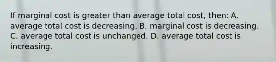 If marginal cost is greater than average total cost, then: A. average total cost is decreasing. B. marginal cost is decreasing. C. average total cost is unchanged. D. average total cost is increasing.