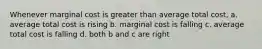 Whenever marginal cost is greater than average total cost, a. average total cost is rising b. marginal cost is falling c. average total cost is falling d. both b and c are right