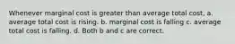 Whenever marginal cost is greater than average total cost, a. average total cost is rising. b. marginal cost is falling c. average total cost is falling. d. Both b and c are correct.