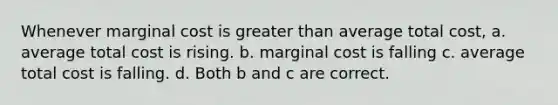 Whenever marginal cost is <a href='https://www.questionai.com/knowledge/ktgHnBD4o3-greater-than' class='anchor-knowledge'>greater than</a> average total cost, a. average total cost is rising. b. marginal cost is falling c. average total cost is falling. d. Both b and c are correct.