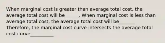 When marginal cost is greater than average total cost, the average total cost will be______. When marginal cost is less than average total cost, the average total cost will be_______ Therefore, the marginal cost curve intersects the average total cost curve__________