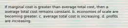 If marginal cost is greater than average total cost, then a. average total cost remains constant. b. economies of scale are becoming greater. c. average total cost is increasing. d. profits are increasing.