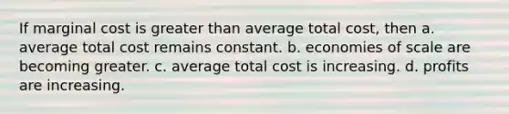 If marginal cost is greater than average total cost, then a. average total cost remains constant. b. economies of scale are becoming greater. c. average total cost is increasing. d. profits are increasing.