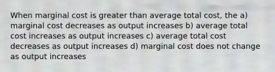 When marginal cost is greater than average total cost, the a) marginal cost decreases as output increases b) average total cost increases as output increases c) average total cost decreases as output increases d) marginal cost does not change as output increases